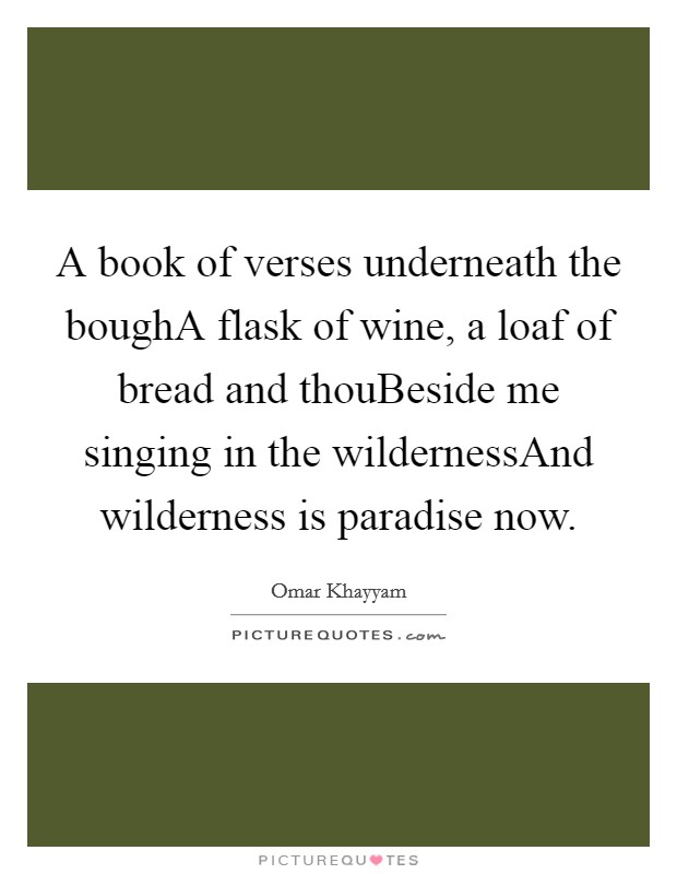 A book of verses underneath the boughA flask of wine, a loaf of bread and thouBeside me singing in the wildernessAnd wilderness is paradise now. Picture Quote #1
