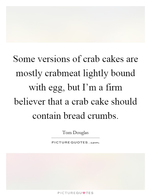 Some versions of crab cakes are mostly crabmeat lightly bound with egg, but I'm a firm believer that a crab cake should contain bread crumbs. Picture Quote #1