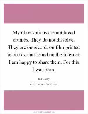 My observations are not bread crumbs. They do not dissolve. They are on record, on film printed in books, and found on the Internet. I am happy to share them. For this I was born Picture Quote #1