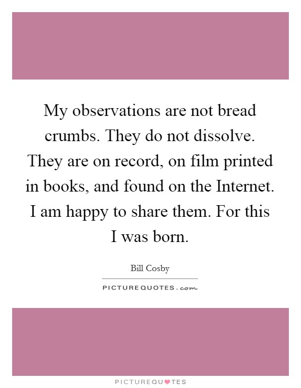 My observations are not bread crumbs. They do not dissolve. They are on record, on film printed in books, and found on the Internet. I am happy to share them. For this I was born. Picture Quote #1