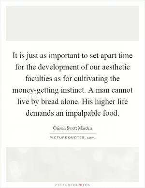 It is just as important to set apart time for the development of our aesthetic faculties as for cultivating the money-getting instinct. A man cannot live by bread alone. His higher life demands an impalpable food Picture Quote #1