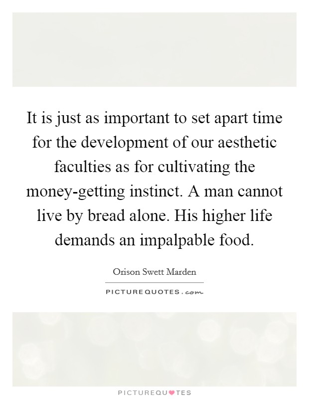 It is just as important to set apart time for the development of our aesthetic faculties as for cultivating the money-getting instinct. A man cannot live by bread alone. His higher life demands an impalpable food. Picture Quote #1