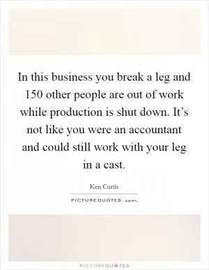 In this business you break a leg and 150 other people are out of work while production is shut down. It’s not like you were an accountant and could still work with your leg in a cast Picture Quote #1