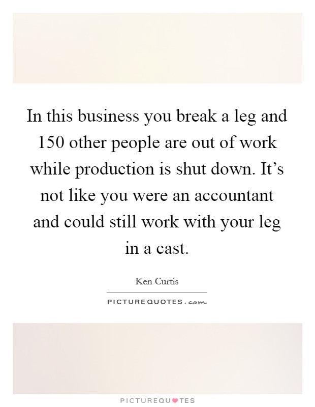 In this business you break a leg and 150 other people are out of work while production is shut down. It's not like you were an accountant and could still work with your leg in a cast. Picture Quote #1
