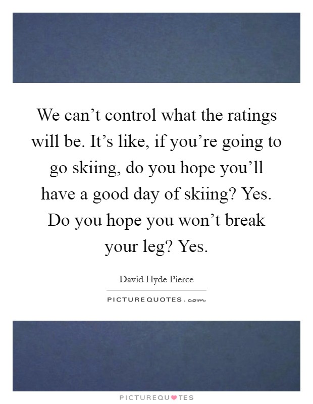 We can't control what the ratings will be. It's like, if you're going to go skiing, do you hope you'll have a good day of skiing? Yes. Do you hope you won't break your leg? Yes. Picture Quote #1