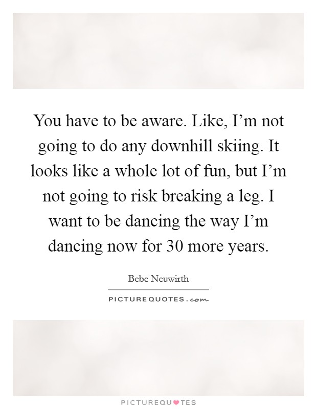 You have to be aware. Like, I'm not going to do any downhill skiing. It looks like a whole lot of fun, but I'm not going to risk breaking a leg. I want to be dancing the way I'm dancing now for 30 more years. Picture Quote #1