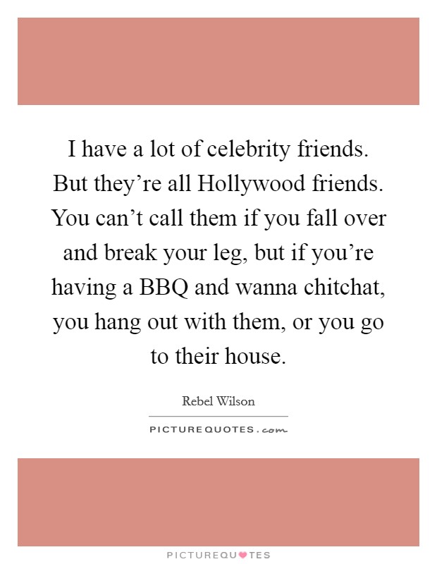 I have a lot of celebrity friends. But they're all Hollywood friends. You can't call them if you fall over and break your leg, but if you're having a BBQ and wanna chitchat, you hang out with them, or you go to their house. Picture Quote #1