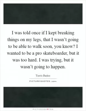 I was told once if I kept breaking things on my legs, that I wasn’t going to be able to walk soon, you know? I wanted to be a pro skateboarder, but it was too hard. I was trying, but it wasn’t going to happen Picture Quote #1