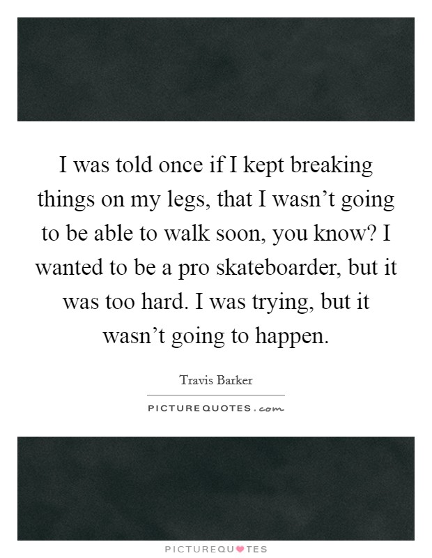 I was told once if I kept breaking things on my legs, that I wasn't going to be able to walk soon, you know? I wanted to be a pro skateboarder, but it was too hard. I was trying, but it wasn't going to happen. Picture Quote #1