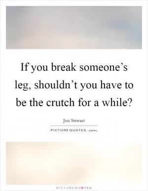 If you break someone’s leg, shouldn’t you have to be the crutch for a while? Picture Quote #1