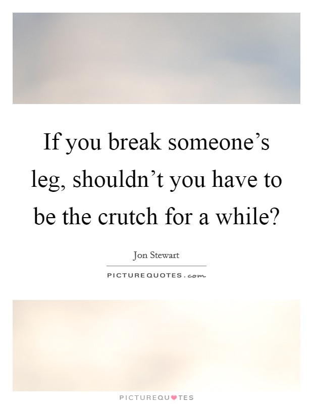 If you break someone's leg, shouldn't you have to be the crutch for a while? Picture Quote #1