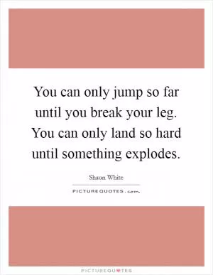 You can only jump so far until you break your leg. You can only land so hard until something explodes Picture Quote #1