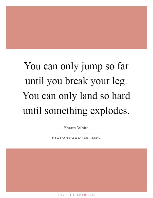You can only jump so far until you break your leg. You can only land so hard until something explodes. Picture Quote #1