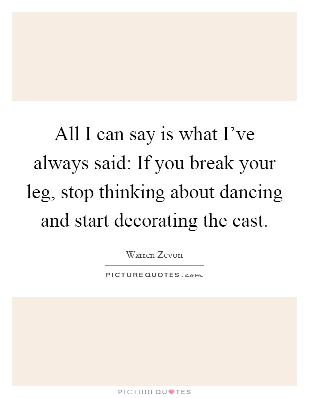 All I can say is what I've always said: If you break your leg, stop thinking about dancing and start decorating the cast. Picture Quote #1