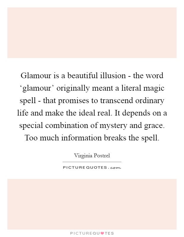 Glamour is a beautiful illusion - the word ‘glamour' originally meant a literal magic spell - that promises to transcend ordinary life and make the ideal real. It depends on a special combination of mystery and grace. Too much information breaks the spell. Picture Quote #1