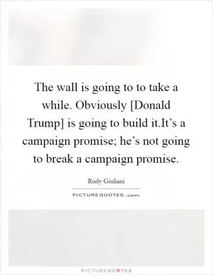 The wall is going to to take a while. Obviously [Donald Trump] is going to build it.It’s a campaign promise; he’s not going to break a campaign promise Picture Quote #1