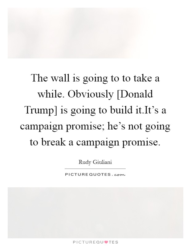 The wall is going to to take a while. Obviously [Donald Trump] is going to build it.It's a campaign promise; he's not going to break a campaign promise. Picture Quote #1