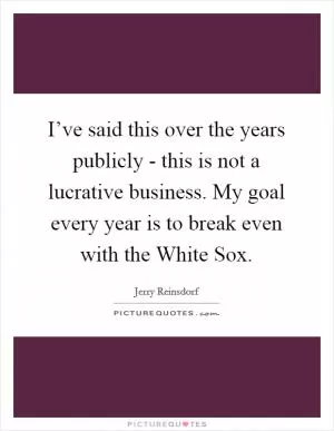 I’ve said this over the years publicly - this is not a lucrative business. My goal every year is to break even with the White Sox Picture Quote #1