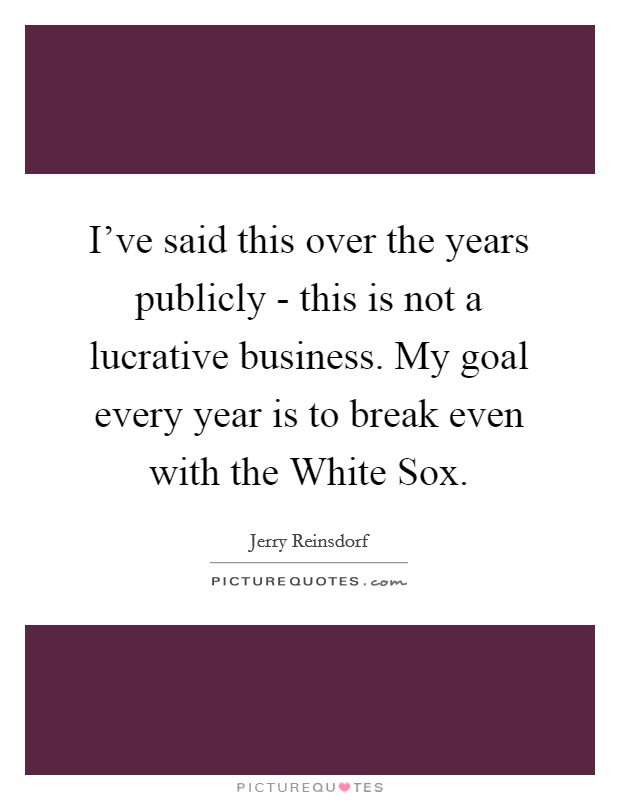 I've said this over the years publicly - this is not a lucrative business. My goal every year is to break even with the White Sox. Picture Quote #1