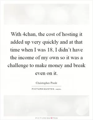 With 4chan, the cost of hosting it added up very quickly and at that time when I was 18, I didn’t have the income of my own so it was a challenge to make money and break even on it Picture Quote #1