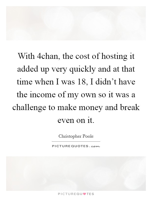With 4chan, the cost of hosting it added up very quickly and at that time when I was 18, I didn't have the income of my own so it was a challenge to make money and break even on it. Picture Quote #1