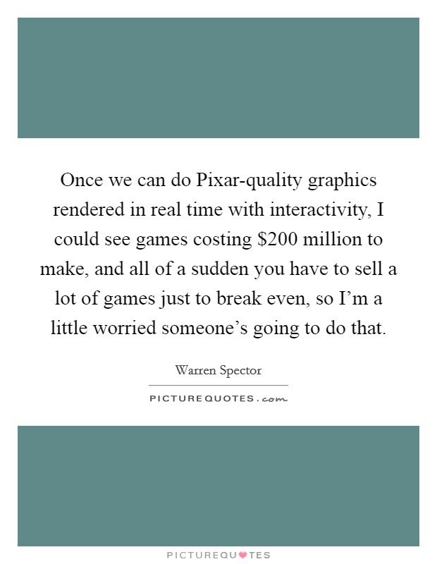 Once we can do Pixar-quality graphics rendered in real time with interactivity, I could see games costing $200 million to make, and all of a sudden you have to sell a lot of games just to break even, so I'm a little worried someone's going to do that. Picture Quote #1