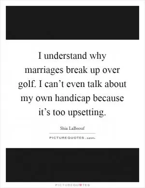 I understand why marriages break up over golf. I can’t even talk about my own handicap because it’s too upsetting Picture Quote #1