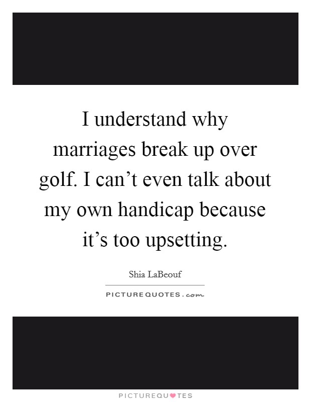 I understand why marriages break up over golf. I can't even talk about my own handicap because it's too upsetting. Picture Quote #1