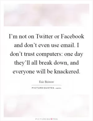 I’m not on Twitter or Facebook and don’t even use email. I don’t trust computers: one day they’ll all break down, and everyone will be knackered Picture Quote #1