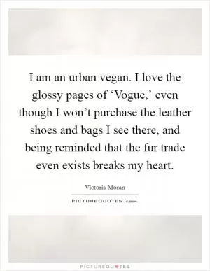 I am an urban vegan. I love the glossy pages of ‘Vogue,’ even though I won’t purchase the leather shoes and bags I see there, and being reminded that the fur trade even exists breaks my heart Picture Quote #1