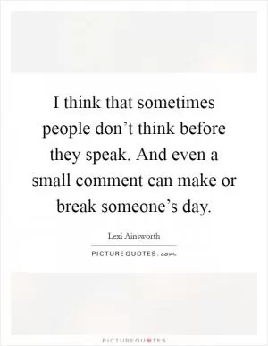 I think that sometimes people don’t think before they speak. And even a small comment can make or break someone’s day Picture Quote #1