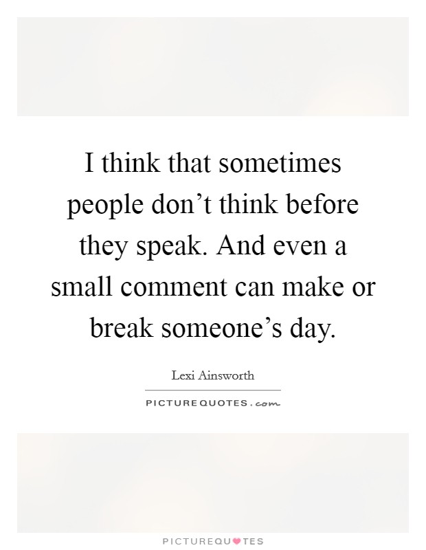 I think that sometimes people don't think before they speak. And even a small comment can make or break someone's day. Picture Quote #1