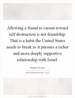 Allowing a friend to careen toward self destruction is not friendship. That is a habit the United States needs to break as it pursues a richer and more deeply supportive relationship with Israel Picture Quote #1
