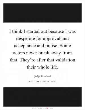 I think I started out because I was desperate for approval and acceptance and praise. Some actors never break away from that. They’re after that validation their whole life Picture Quote #1