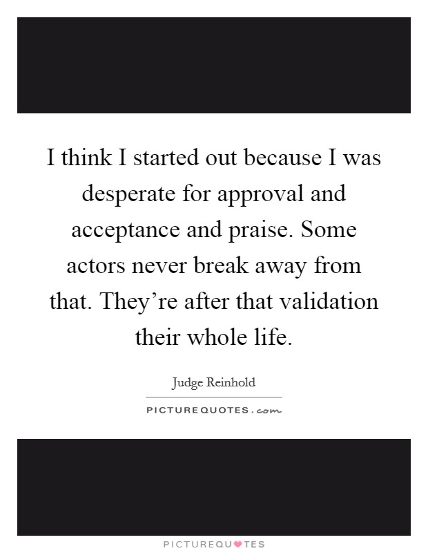 I think I started out because I was desperate for approval and acceptance and praise. Some actors never break away from that. They're after that validation their whole life. Picture Quote #1