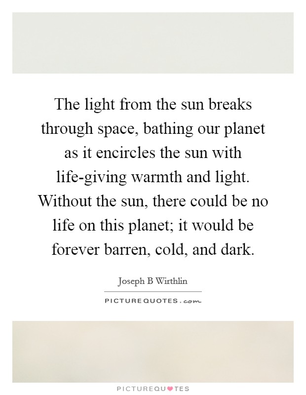 The light from the sun breaks through space, bathing our planet as it encircles the sun with life-giving warmth and light. Without the sun, there could be no life on this planet; it would be forever barren, cold, and dark. Picture Quote #1
