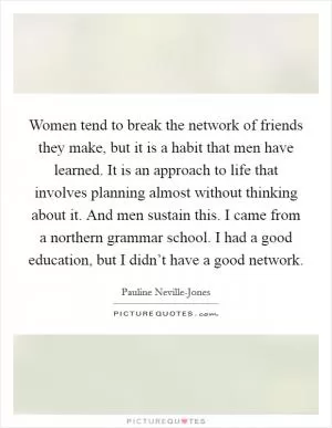 Women tend to break the network of friends they make, but it is a habit that men have learned. It is an approach to life that involves planning almost without thinking about it. And men sustain this. I came from a northern grammar school. I had a good education, but I didn’t have a good network Picture Quote #1