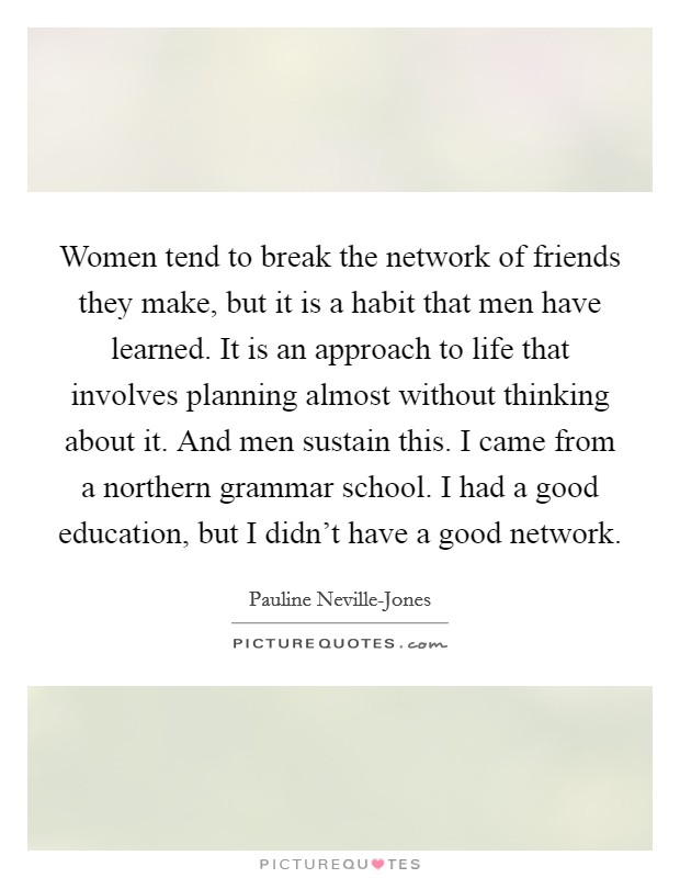 Women tend to break the network of friends they make, but it is a habit that men have learned. It is an approach to life that involves planning almost without thinking about it. And men sustain this. I came from a northern grammar school. I had a good education, but I didn't have a good network. Picture Quote #1