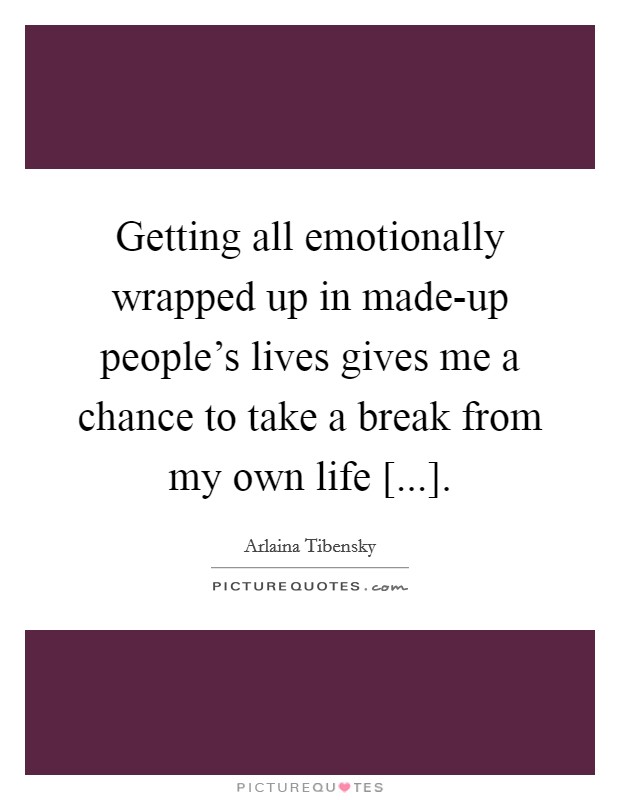 Getting all emotionally wrapped up in made-up people's lives gives me a chance to take a break from my own life [...]. Picture Quote #1