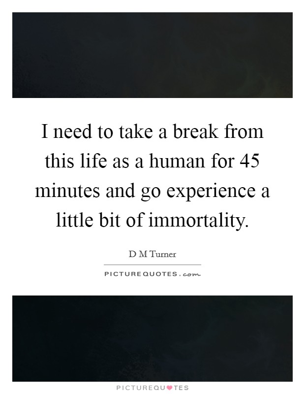 I need to take a break from this life as a human for 45 minutes and go experience a little bit of immortality. Picture Quote #1