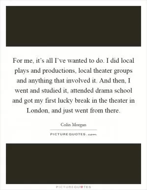 For me, it’s all I’ve wanted to do. I did local plays and productions, local theater groups and anything that involved it. And then, I went and studied it, attended drama school and got my first lucky break in the theater in London, and just went from there Picture Quote #1