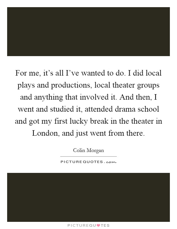 For me, it's all I've wanted to do. I did local plays and productions, local theater groups and anything that involved it. And then, I went and studied it, attended drama school and got my first lucky break in the theater in London, and just went from there. Picture Quote #1