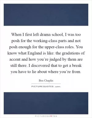 When I first left drama school, I was too posh for the working-class parts and not posh enough for the upper-class roles. You know what England is like: the gradations of accent and how you’re judged by them are still there. I discovered that to get a break you have to lie about where you’re from Picture Quote #1