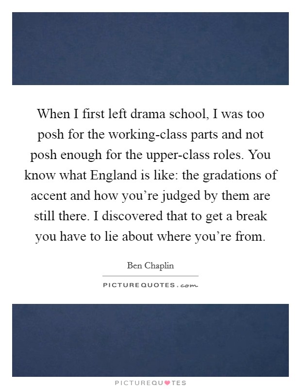 When I first left drama school, I was too posh for the working-class parts and not posh enough for the upper-class roles. You know what England is like: the gradations of accent and how you're judged by them are still there. I discovered that to get a break you have to lie about where you're from. Picture Quote #1