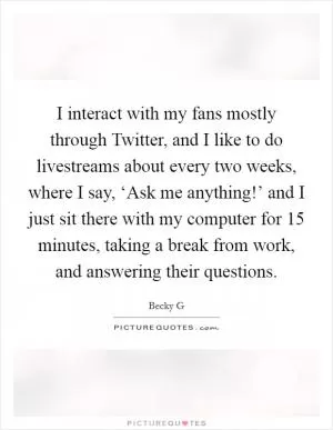 I interact with my fans mostly through Twitter, and I like to do livestreams about every two weeks, where I say, ‘Ask me anything!’ and I just sit there with my computer for 15 minutes, taking a break from work, and answering their questions Picture Quote #1