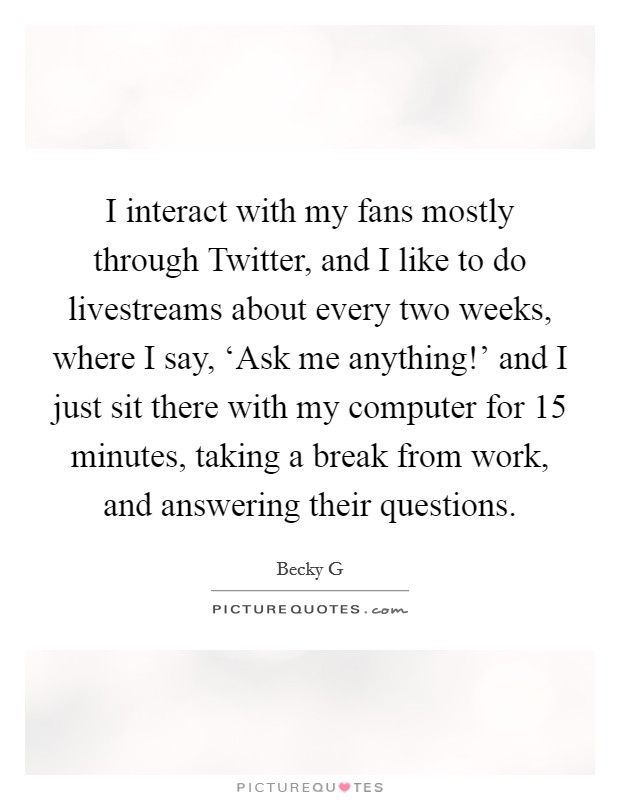 I interact with my fans mostly through Twitter, and I like to do livestreams about every two weeks, where I say, ‘Ask me anything!' and I just sit there with my computer for 15 minutes, taking a break from work, and answering their questions. Picture Quote #1