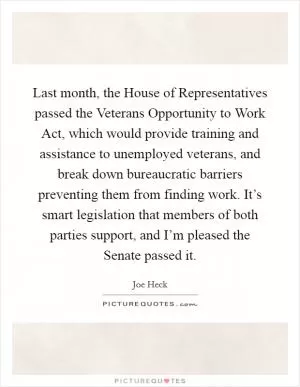 Last month, the House of Representatives passed the Veterans Opportunity to Work Act, which would provide training and assistance to unemployed veterans, and break down bureaucratic barriers preventing them from finding work. It’s smart legislation that members of both parties support, and I’m pleased the Senate passed it Picture Quote #1