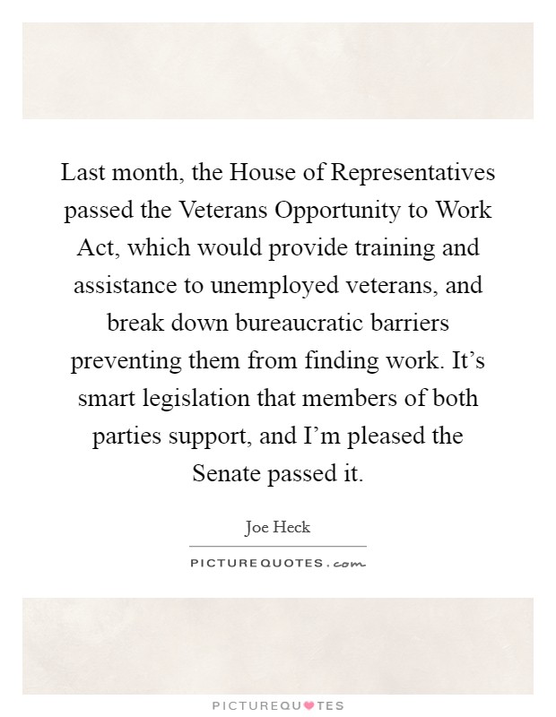 Last month, the House of Representatives passed the Veterans Opportunity to Work Act, which would provide training and assistance to unemployed veterans, and break down bureaucratic barriers preventing them from finding work. It's smart legislation that members of both parties support, and I'm pleased the Senate passed it. Picture Quote #1