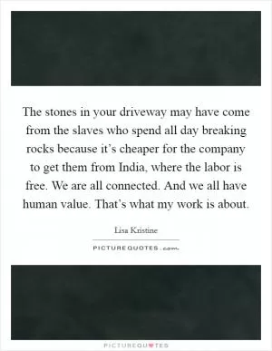 The stones in your driveway may have come from the slaves who spend all day breaking rocks because it’s cheaper for the company to get them from India, where the labor is free. We are all connected. And we all have human value. That’s what my work is about Picture Quote #1