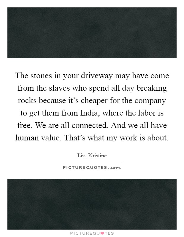 The stones in your driveway may have come from the slaves who spend all day breaking rocks because it's cheaper for the company to get them from India, where the labor is free. We are all connected. And we all have human value. That's what my work is about. Picture Quote #1